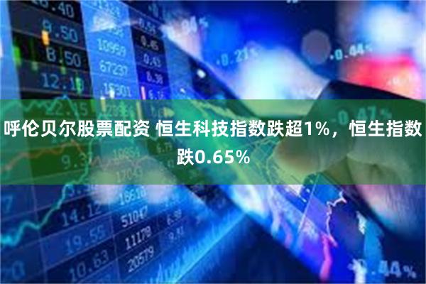呼伦贝尔股票配资 恒生科技指数跌超1%，恒生指数跌0.65%