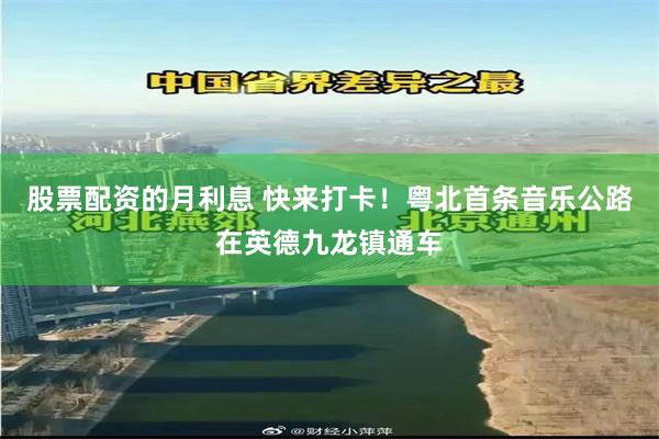 股票配资的月利息 快来打卡！粤北首条音乐公路在英德九龙镇通车