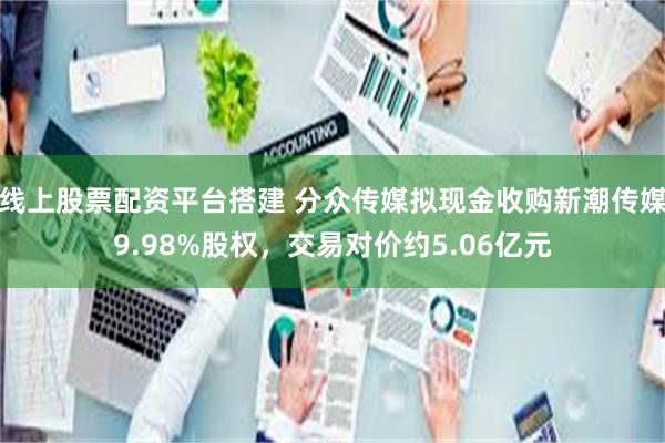 线上股票配资平台搭建 分众传媒拟现金收购新潮传媒9.98%股权，交易对价约5.06亿元