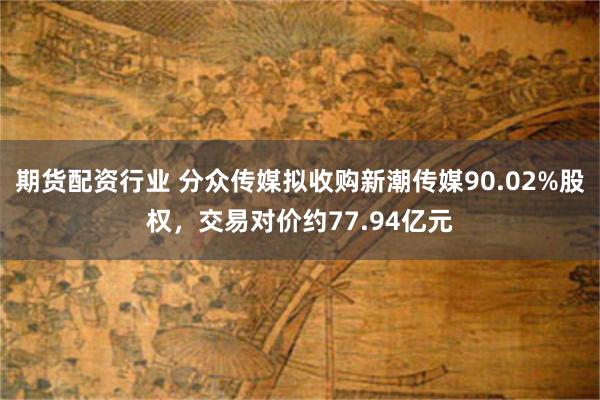 期货配资行业 分众传媒拟收购新潮传媒90.02%股权，交易对价约77.94亿元