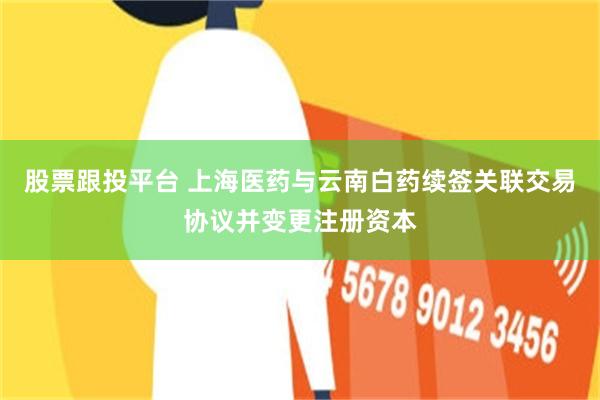 股票跟投平台 上海医药与云南白药续签关联交易协议并变更注册资本