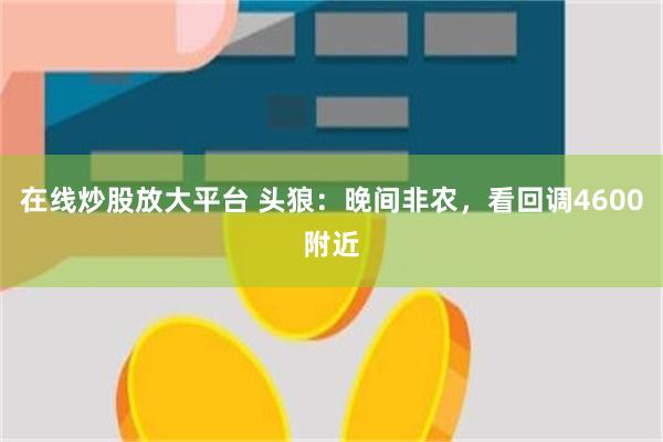 在线炒股放大平台 头狼：晚间非农，看回调4600附近