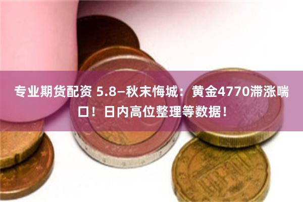 专业期货配资 5.8—秋末悔城：黄金4770滞涨喘口！日内高位整理等数据！