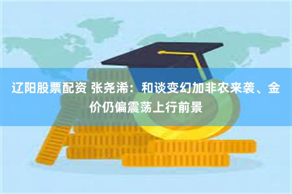 辽阳股票配资 张尧浠：和谈变幻加非农来袭、金价仍偏震荡上行前景