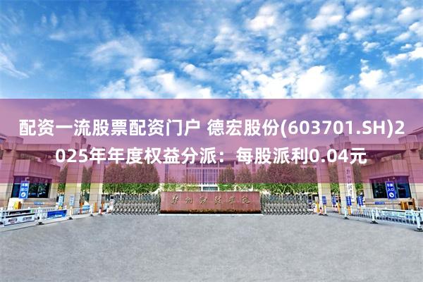 配资一流股票配资门户 德宏股份(603701.SH)2025年年度权益分派：每股派利0.04元