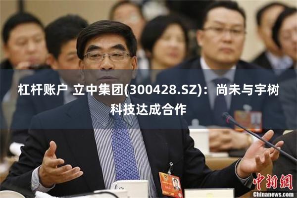 杠杆账户 立中集团(300428.SZ)：尚未与宇树科技达成合作