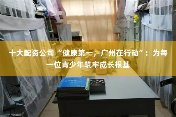 十大配资公司 “健康第一,广州在行动”:为每一位青少年筑牢成长根基