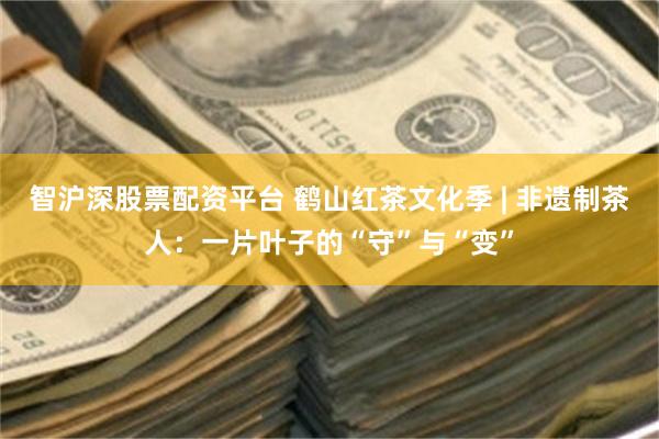 智沪深股票配资平台 鹤山红茶文化季 | 非遗制茶人:一片叶子的“守”与“变”