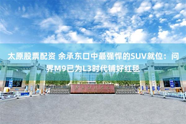 太原股票配资 余承东口中最强悍的SUV就位:问界M9已为L3时代铺好红毯