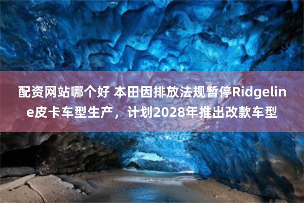 配资网站哪个好 本田因排放法规暂停Ridgeline皮卡车型生产,计划2028年推出改款车型