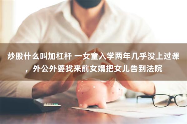 炒股什么叫加杠杆 一女童入学两年几乎没上过课,外公外婆找来前女婿把女儿告到法院