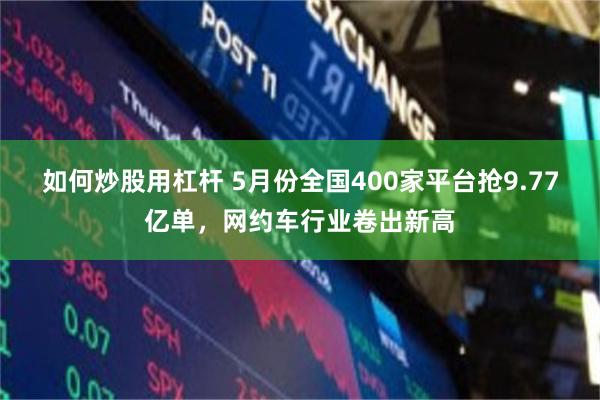 如何炒股用杠杆 5月份全国400家平台抢9.77亿单,网约车行业卷出新高