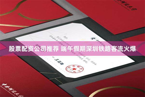 股票配资公司推荐 端午假期深圳铁路客流火爆
