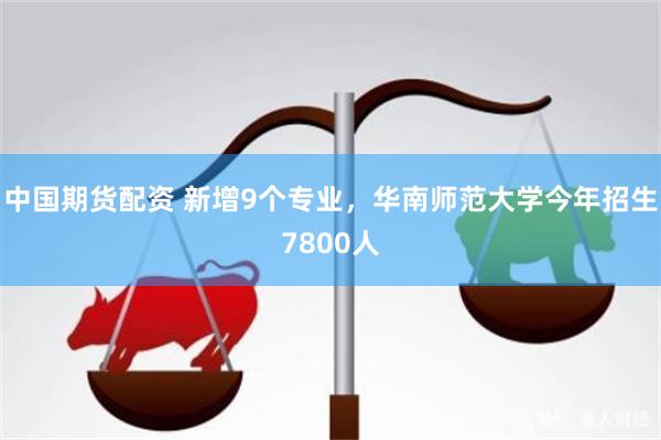 中国期货配资 新增9个专业,华南师范大学今年招生7800人