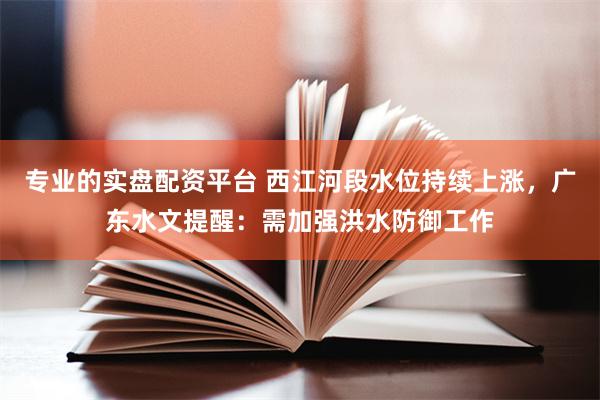 专业的实盘配资平台 西江河段水位持续上涨,广东水文提醒:需加强洪水防御工作