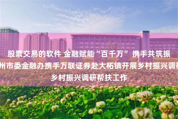 股票交易的软件 金融赋能“百千万” 携手共筑振兴路——广州市委金融办携手万联证券赴大柘镇开展乡村振兴调研帮扶工作