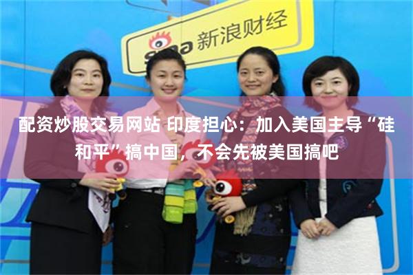 配资炒股交易网站 印度担心:加入美国主导“硅和平”搞中国,不会先被美国搞吧