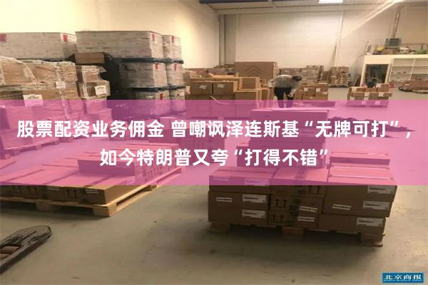 股票配资业务佣金 曾嘲讽泽连斯基“无牌可打”,如今特朗普又夸“打得不错”