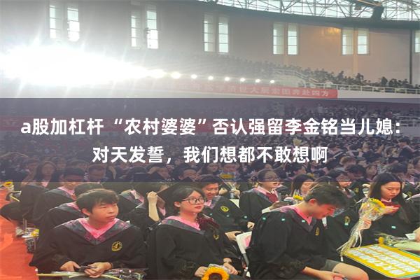 a股加杠杆 “农村婆婆”否认强留李金铭当儿媳:对天发誓,我们想都不敢想啊