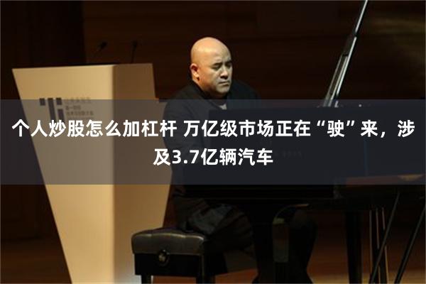 个人炒股怎么加杠杆 万亿级市场正在“驶”来,涉及3.7亿辆汽车