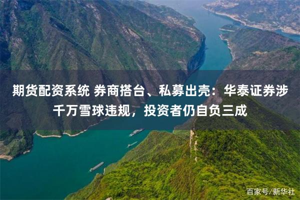 期货配资系统 券商搭台、私募出壳:华泰证券涉千万雪球违规,投资者仍自负三成