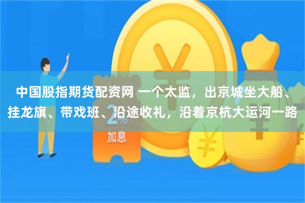 中国股指期货配资网 一个太监，出京城坐大船、挂龙旗、带戏班、沿途收礼，沿着京杭大运河一路