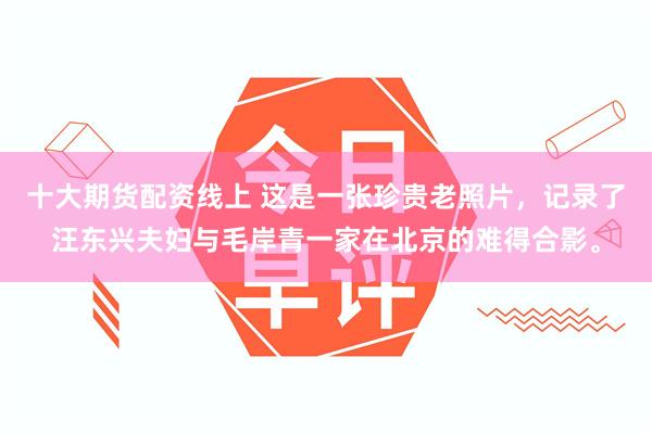 十大期货配资线上 这是一张珍贵老照片，记录了汪东兴夫妇与毛岸青一家在北京的难得合影。