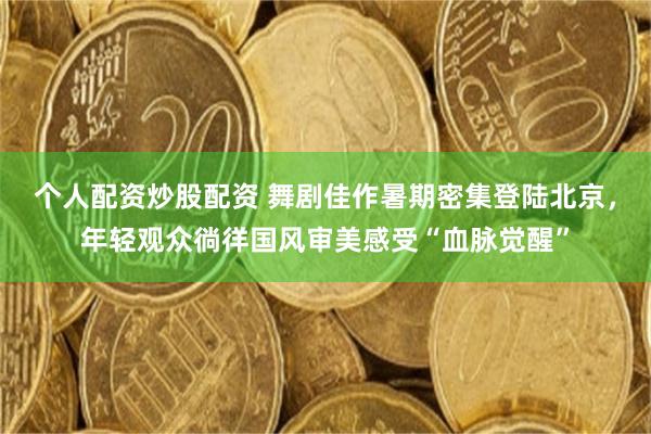 个人配资炒股配资 舞剧佳作暑期密集登陆北京，年轻观众徜徉国风审美感受“血脉觉醒”