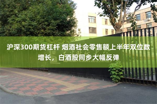 沪深300期货杠杆 烟酒社会零售额上半年双位数增长，白酒股同步大幅反弹