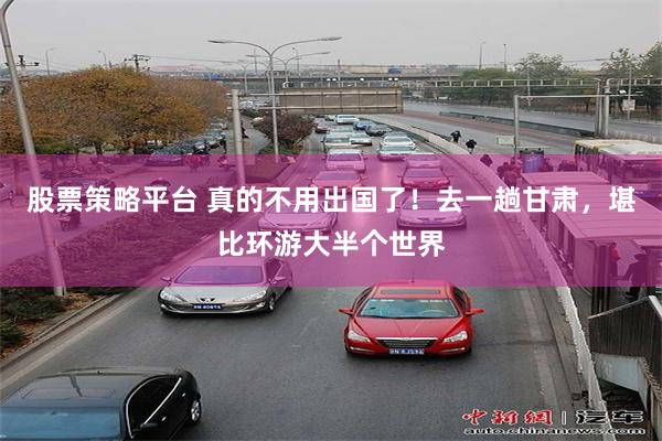 股票策略平台 真的不用出国了!去一趟甘肃,堪比环游大半个世界