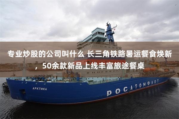 专业炒股的公司叫什么 长三角铁路暑运餐食焕新，50余款新品上线丰富旅途餐桌