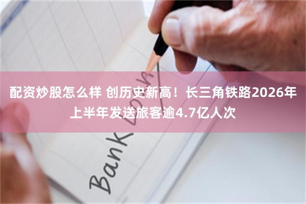 配资炒股怎么样 创历史新高！长三角铁路2026年上半年发送旅客逾4.7亿人次