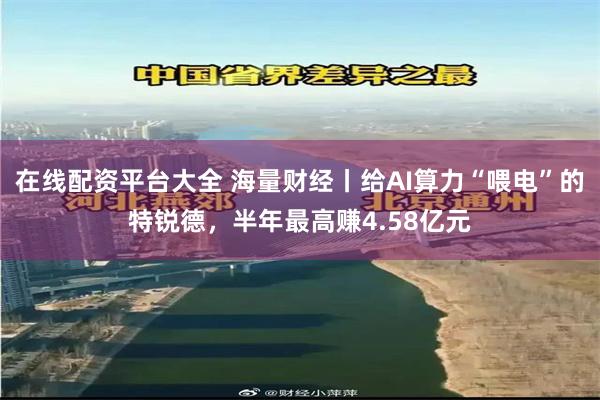 在线配资平台大全 海量财经丨给AI算力“喂电”的特锐德，半年最高赚4.58亿元