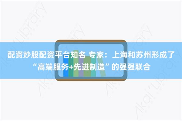 配资炒股配资平台知名 专家：上海和苏州形成了“高端服务+先进制造”的强强联合