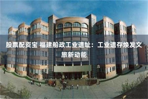 股票配资宝 福建船政工业遗址：工业遗存焕发文旅新动能