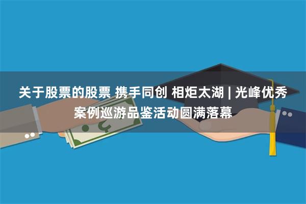 关于股票的股票 携手同创 相炬太湖 | 光峰优秀案例巡游品鉴活动圆满落幕