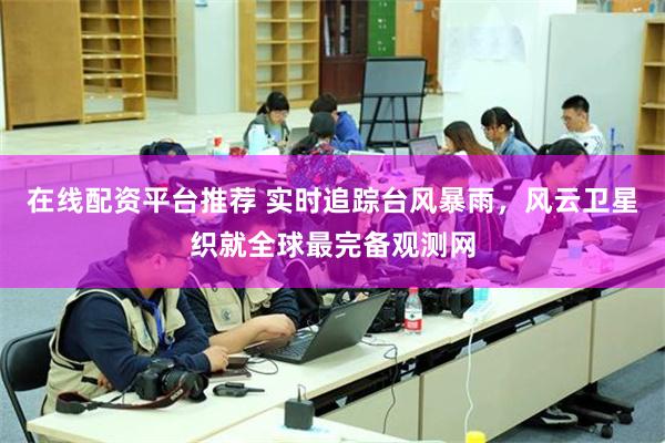在线配资平台推荐 实时追踪台风暴雨，风云卫星织就全球最完备观测网