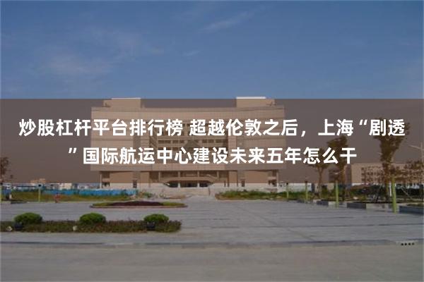 炒股杠杆平台排行榜 超越伦敦之后，上海“剧透”国际航运中心建设未来五年怎么干