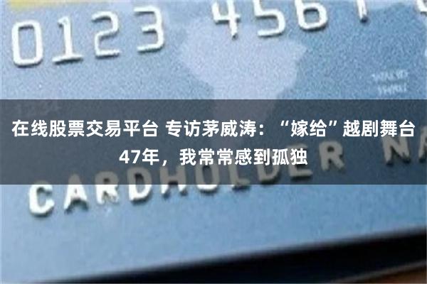 在线股票交易平台 专访茅威涛：“嫁给”越剧舞台47年，我常常感到孤独