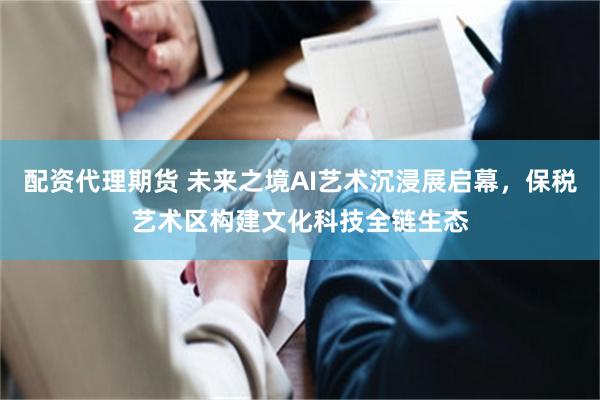配资代理期货 未来之境AI艺术沉浸展启幕，保税艺术区构建文化科技全链生态