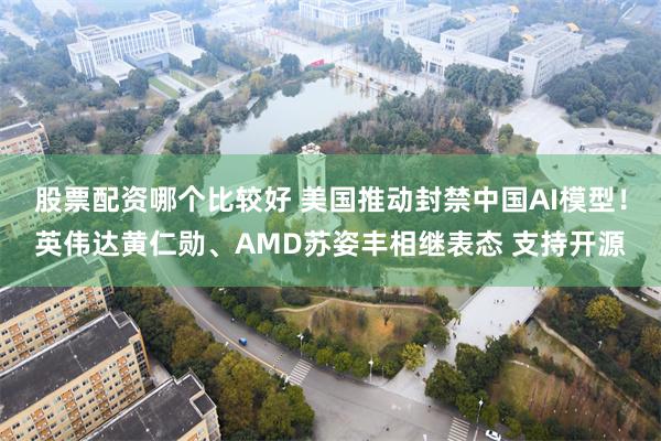 股票配资哪个比较好 美国推动封禁中国AI模型！英伟达黄仁勋、AMD苏姿丰相继表态 支持开源