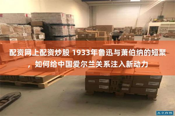 配资网上配资炒股 1933年鲁迅与萧伯纳的短聚，如何给中国爱尔兰关系注入新动力
