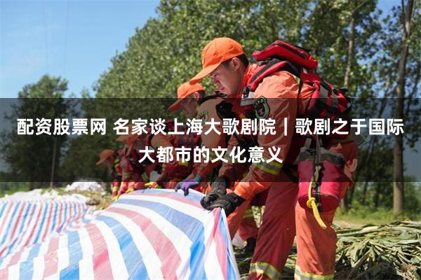 配资股票网 名家谈上海大歌剧院｜歌剧之于国际大都市的文化意义