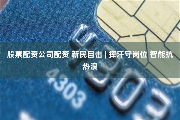 股票配资公司配资 新民目击 | 挥汗守岗位 智能抗热浪