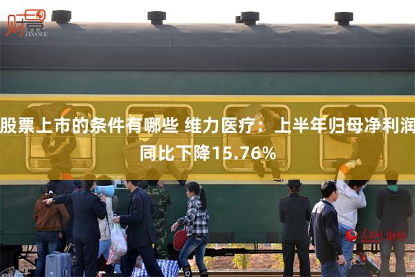 股票上市的条件有哪些 维力医疗：上半年归母净利润同比下降15.76%