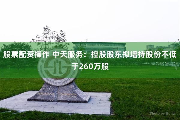 股票配资操作 中天服务：控股股东拟增持股份不低于260万股