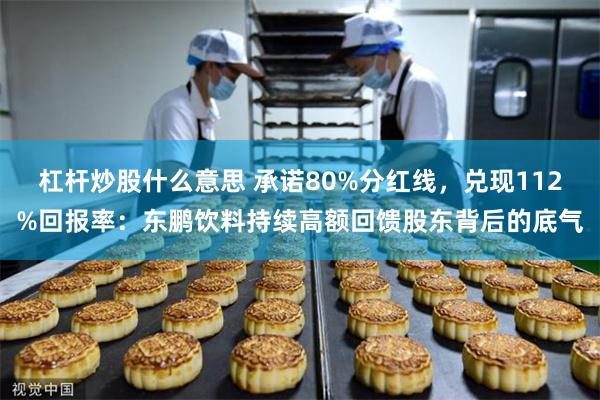 杠杆炒股什么意思 承诺80%分红线，兑现112%回报率：东鹏饮料持续高额回馈股东背后的底气