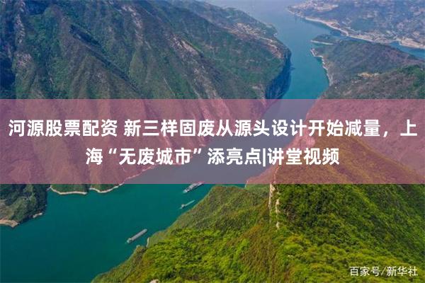 河源股票配资 新三样固废从源头设计开始减量，上海“无废城市”添亮点|讲堂视频