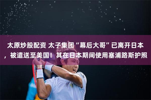 太原炒股配资 太子集团“幕后大哥”已离开日本，被遣送至美国！其在日本期间使用塞浦路斯护照