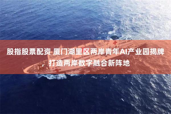 股指股票配资 厦门湖里区两岸青年AI产业园揭牌，打造两岸数字融合新阵地
